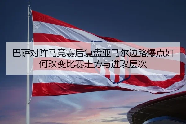 巴萨对阵马竞赛后复盘亚马尔边路爆点如何改变比赛走势与进攻层次