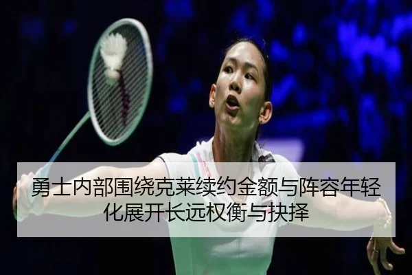 勇士内部围绕克莱续约金额与阵容年轻化展开长远权衡与抉择