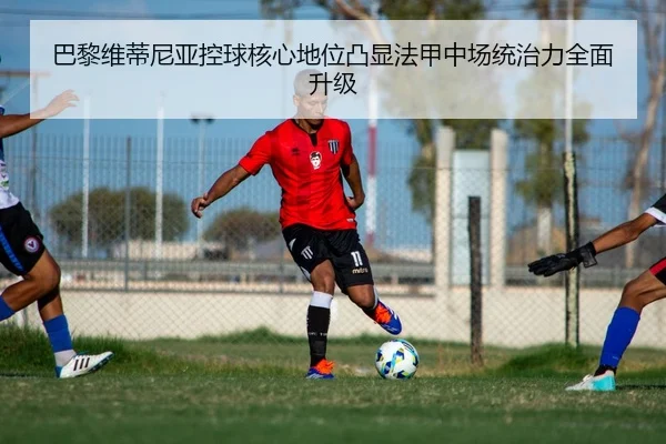巴黎维蒂尼亚控球核心地位凸显法甲中场统治力全面升级