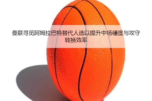 曼联寻觅阿姆拉巴特替代人选以提升中场硬度与攻守转换效率
