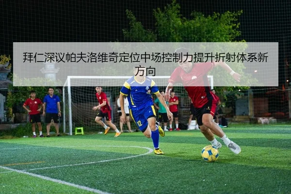 拜仁深议帕夫洛维奇定位中场控制力提升折射体系新方向