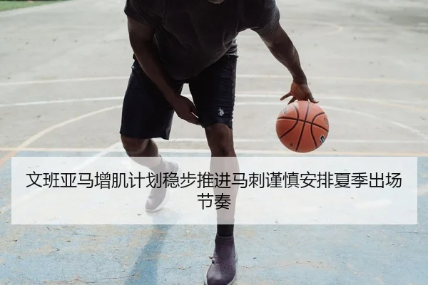 文班亚马增肌计划稳步推进马刺谨慎安排夏季出场节奏